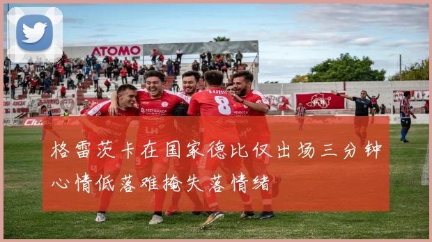 格雷茨卡在国家德比仅出场三分钟心情低落难掩失落情绪