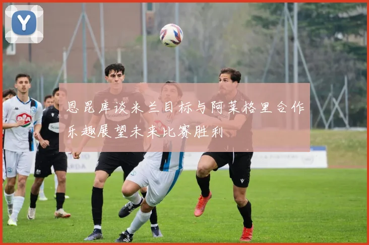 恩昆库谈米兰目标与阿莱格里合作乐趣展望未来比赛胜利