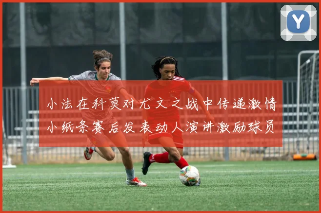 小法在科莫对尤文之战中传递激情小纸条赛后发表动人演讲激励球员士气