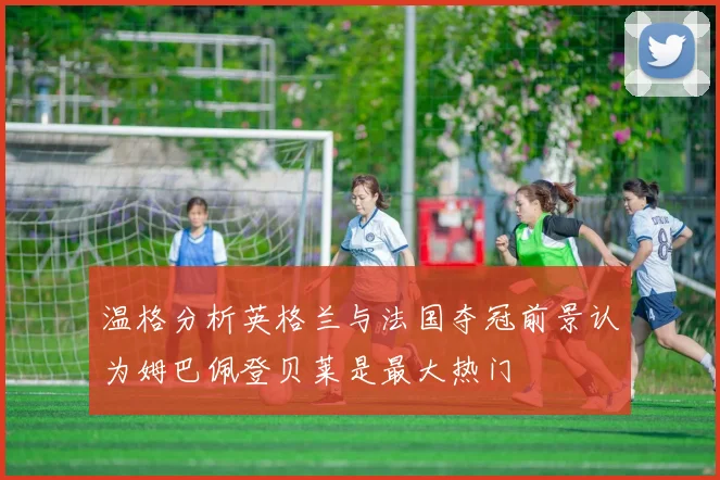 温格分析英格兰与法国夺冠前景认为姆巴佩登贝莱是最大热门