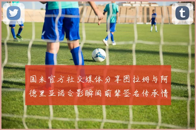 国米官方社交媒体分享图拉姆与阿德里亚诺合影瞬间前辈签名传承情怀