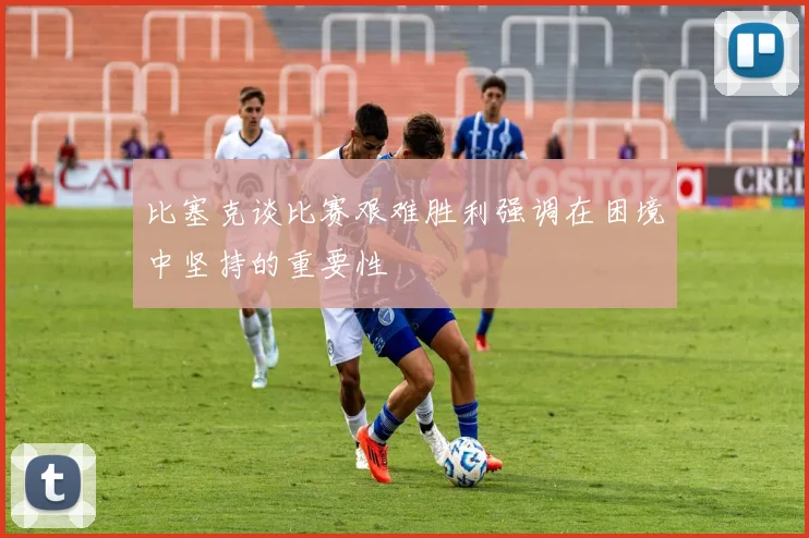 比塞克谈比赛艰难胜利强调在困境中坚持的重要性