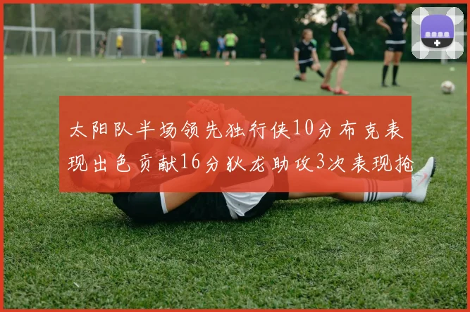 太阳队半场领先独行侠10分布克表现出色贡献16分狄龙助攻3次表现抢眼