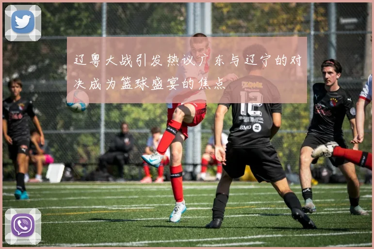 辽粤大战引发热议广东与辽宁的对决成为篮球盛宴的焦点