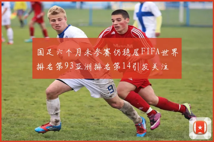 国足六个月未参赛仍稳居FIFA世界排名第93亚洲排名第14引发关注