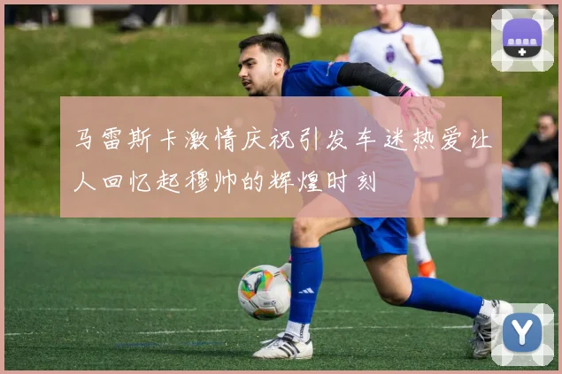 马雷斯卡激情庆祝引发车迷热爱让人回忆起穆帅的辉煌时刻