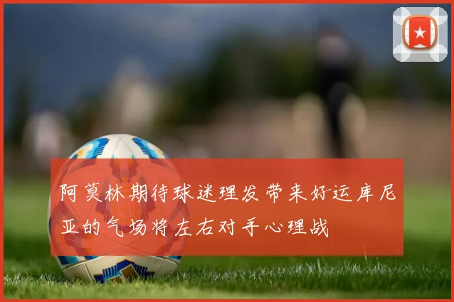 阿莫林期待球迷理发带来好运库尼亚的气场将左右对手心理战