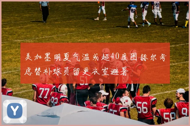 美加墨明夏气温或超40度图赫尔考虑替补球员留更衣室避暑