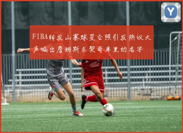 FIBA转发山寨球星合照引发热议大声喊出詹姆斯东契奇库里的名字