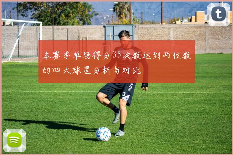 本赛季单场得分35次数达到两位数的四大球星分析与对比