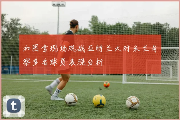 加图索现场观战亚特兰大对米兰考察多名球员表现分析