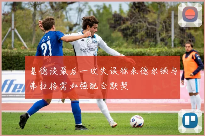 基德谈最后一攻失误称米德尔顿与弗拉格需加强配合默契