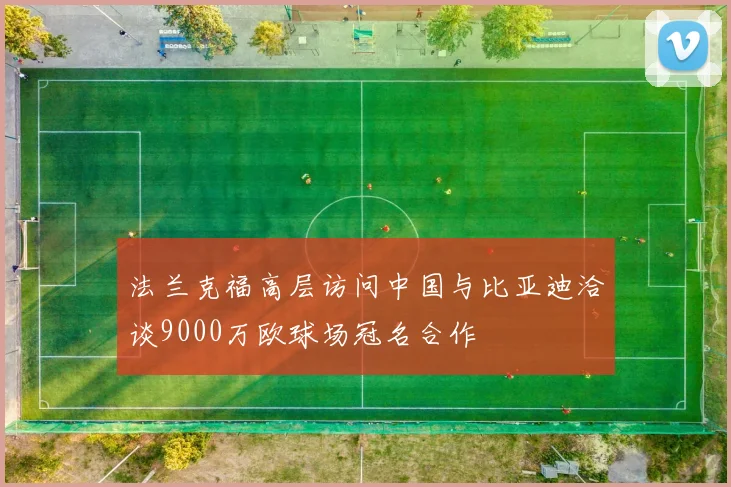 法兰克福高层访问中国与比亚迪洽谈9000万欧球场冠名合作