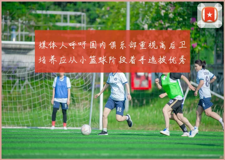 媒体人呼吁国内俱乐部重视高后卫培养应从小篮球阶段着手选拔优秀前锋