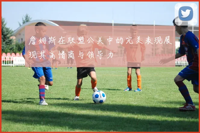 詹姆斯在联盟公关中的完美表现展现其高情商与领导力