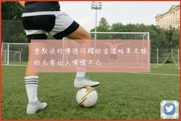 索默谈对博德闪耀的苦涩结果足球的无常让人唏嘘不已