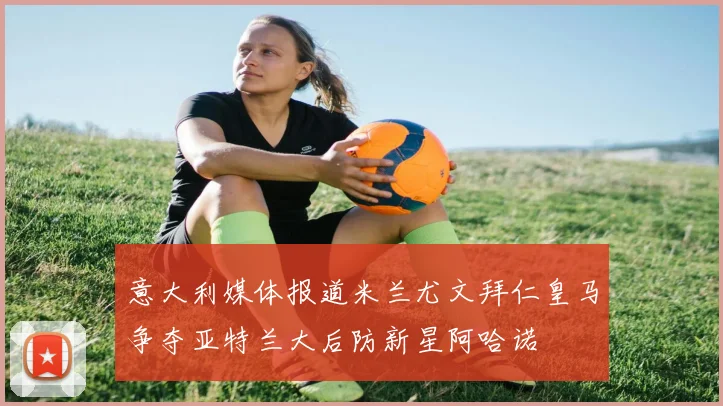 意大利媒体报道米兰尤文拜仁皇马争夺亚特兰大后防新星阿哈诺