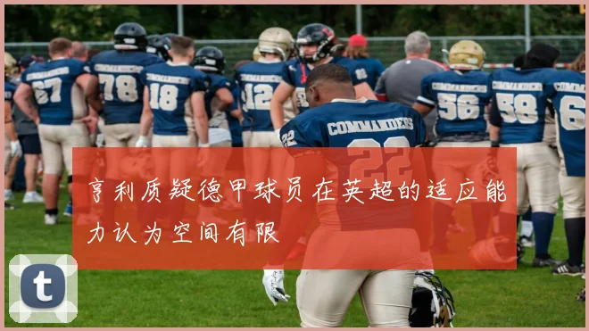 亨利质疑德甲球员在英超的适应能力认为空间有限