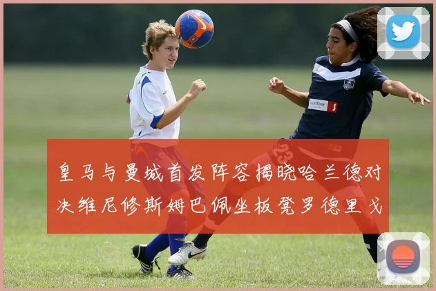 皇马与曼城首发阵容揭晓哈兰德对决维尼修斯姆巴佩坐板凳罗德里戈出战