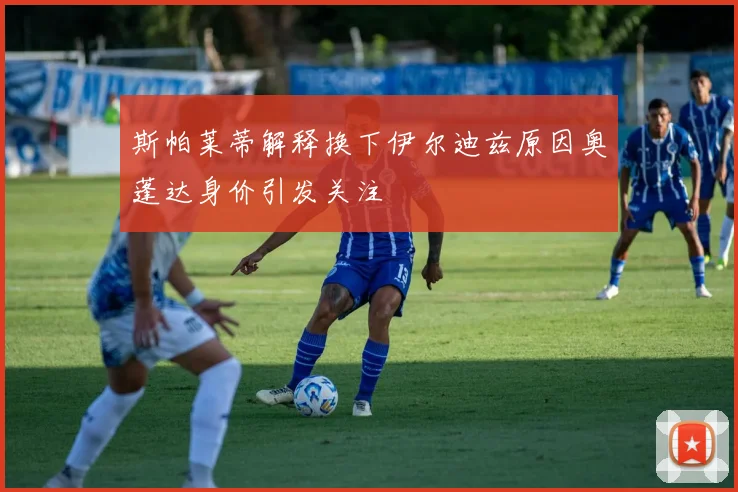 斯帕莱蒂解释换下伊尔迪兹原因奥蓬达身价引发关注