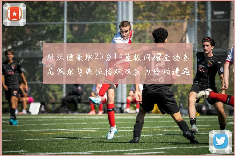 科沃德豪取23分14篮板闪耀全场克尼佩尔与弗拉格双双发力哈珀遭遇瓶颈表现低迷